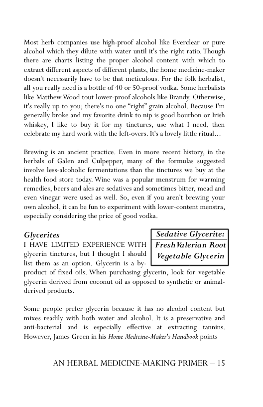 Most herb companies use high-proof alcohol like Everclear or pure alcohol which they dilute with water until i’s the right ratio. Though there are charts listing the proper alcohol content with which to extract different aspects of different plants, the home medicine-maker doesn’t necessarily have to be that meticulous. For the folk herbalist, all you really need is a bottle of 40 or 50-proof vodka. Some herbalists like Matthew Wood tout lower-proof alcohols like Brandy. Otherwise, it’s really up to you; there’s no one *right” grain alcohol. Because I’m generally broke and my favorite drink to nip is good bourbon or Irish whiskey, I like to buy it for my tinctures, use what I need, then celebrate my hard work with the left-overs. It’s a lovely litle ritual  Brewing is an ancient practice. Even in more recent history, in the herbals of Galen and Culpepper, many of the formulas suggested involve less-alcoholic fermentations than the tinctures we buy at the health food store today. Wine was a popular menstrum for warming remedies, beers and ales are sedatives and sometimes bitter, mead and even vinegar were used as well. So, even if you aren’t brewing your own alcohol, it can be fun to experiment with lower-content menstra, especially considering the price of good vodka  Glycerites Sedative Glycerite | HAVE LIMITED EXPERIENCE WITH | Fresh Valerian Root  glycerin tinctures, but I thought 1 should |y oerable Glycerin Tt them a5 an option. Glycerin is a by Lo b  product of fixed oils. When purchasing glycerin, look for vegetable glycerin derived from coconut oil as opposed to synthetic or animal- derived products.  Some people prefer glycerin because it has no alcohol content but mixes readily with both water and alcohol. It is a preservative and anticbacterial and is especially effective at extracting tannins However, James Green in his Home Medicine-Maker’s Handbook points  AN HERBAL MEDICINE-MAKING PRIMER — 15 